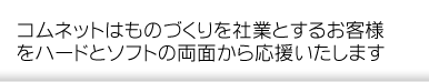 コムネットはものづくりを社業とするお客様をハードとソフトの両面から応援いたします