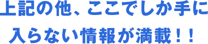 上記の他、ここでしか手に入らない情報が満載！！