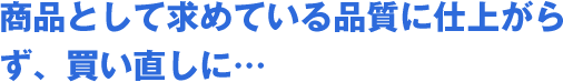 商品として求めている品質に仕上がらず、買い直しに…