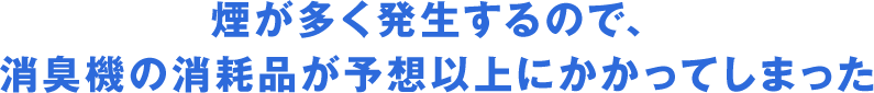 煙が多く発生するので、消臭機の消耗品が予想以上にかかってしまった