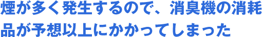 煙が多く発生するので、消臭機の消耗品が予想以上にかかってしまった