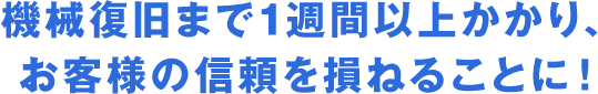 機械復旧まで1週間以上かかり、お客様の信頼を損ねることに！