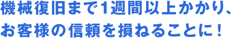 機械復旧まで1週間以上かかり、お客様の信頼を損ねることに！