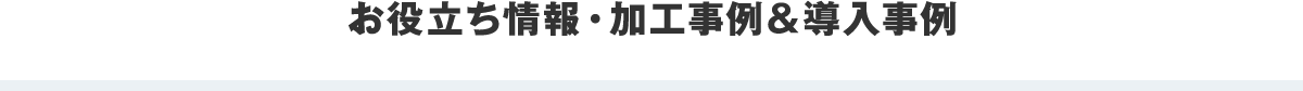 お役立ち情報・加工事例＆導入事例