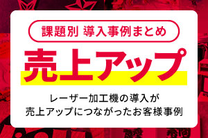 【課題別事例まとめ】レーザー加工機の導入が「売上アップ」につながったお客様事例