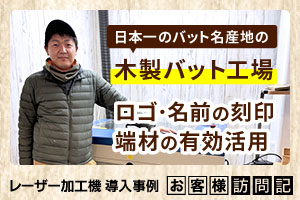 日本一の名産地で唯一手削りを続ける木製バット工場。ロゴ・名前の刻印、端材活用にレーザーを活用。エスオースポーツ工業様