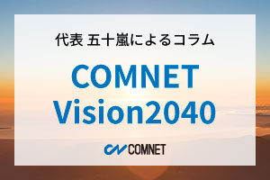 COMNET Vision2040｜代表 五十嵐によるコラム「社長のひとり言」