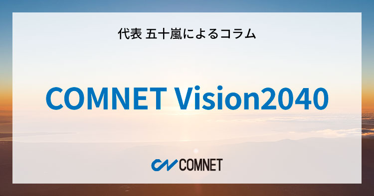COMNET Vision2040｜代表 五十嵐によるコラム「社長のひとり言」