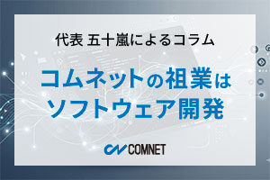 コムネットの祖業はソフトウェア開発｜代表 五十嵐によるコラム「社長のひとり言」