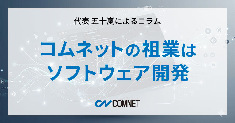 コムネットの祖業はソフトウェア開発|代表 五十嵐によるコラム「社長のひとり言」